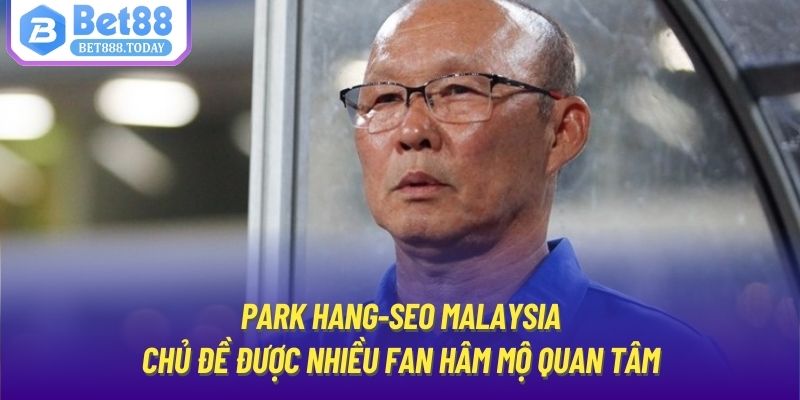 Park Hang-Seo Malaysia - chủ đề được nhiều fan hâm mộ quan tâm